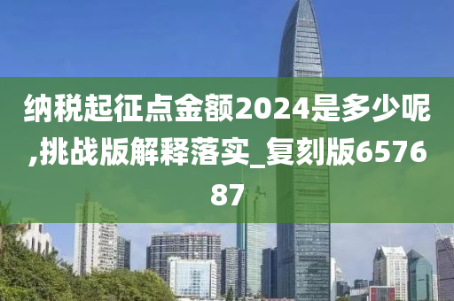 纳税起征点金额2024是多少呢,挑战版解释落实_复刻版657687