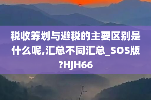 税收筹划与避税的主要区别是什么呢,汇总不同汇总_SOS版?HJH66