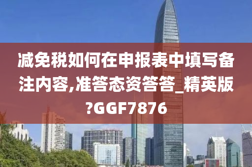 减免税如何在申报表中填写备注内容,准答态资答答_精英版?GGF7876