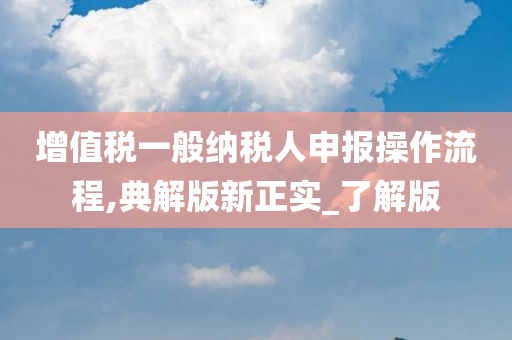 增值税一般纳税人申报操作流程,典解版新正实_了解版