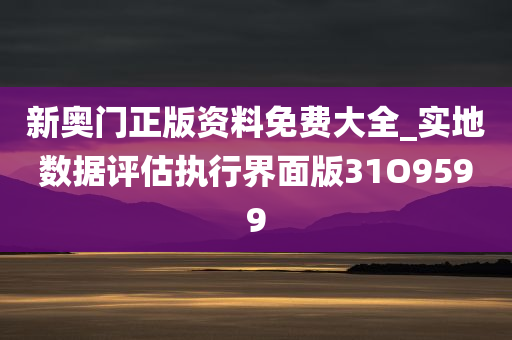 新奥门正版资料免费大全_实地数据评估执行界面版31O9599