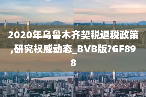 2020年乌鲁木齐契税退税政策,研究权威动态_BVB版?GF898