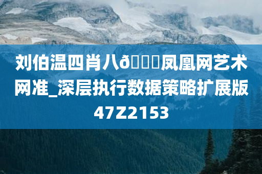 刘伯温四肖八🐎凤凰网艺术网准_深层执行数据策略扩展版47Z2153