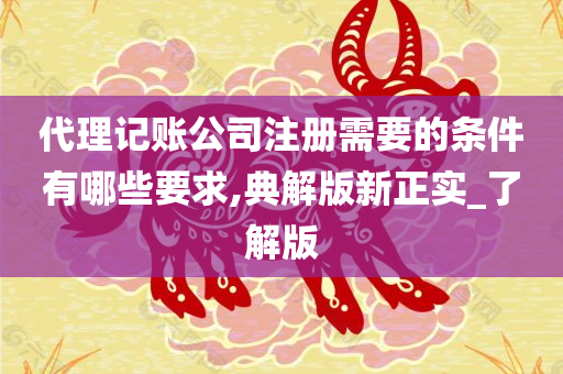 代理记账公司注册需要的条件有哪些要求,典解版新正实_了解版