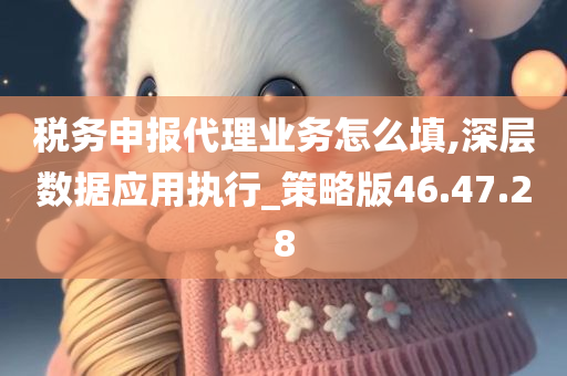 税务申报代理业务怎么填,深层数据应用执行_策略版46.47.28