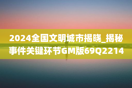 2024全国文明城市揭晓_揭秘事件关键环节GM版69Q2214