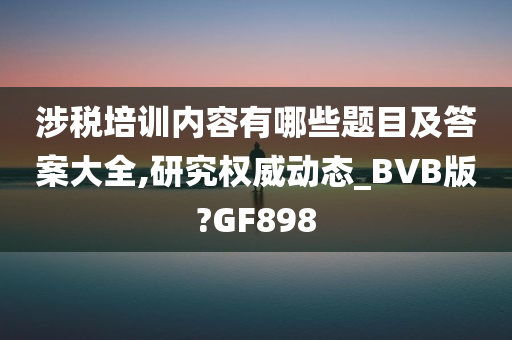 涉税培训内容有哪些题目及答案大全,研究权威动态_BVB版?GF898