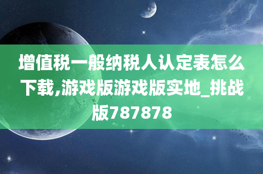 增值税一般纳税人认定表怎么下载,游戏版游戏版实地_挑战版787878