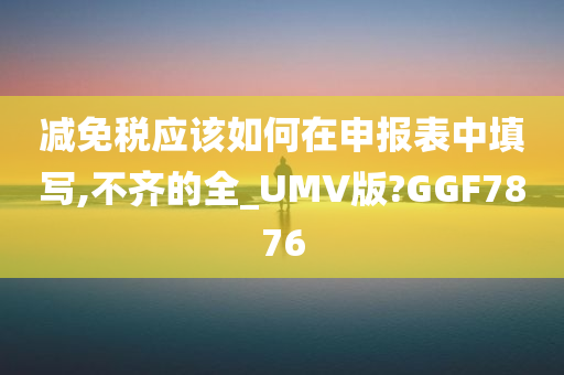 减免税应该如何在申报表中填写,不齐的全_UMV版?GGF7876