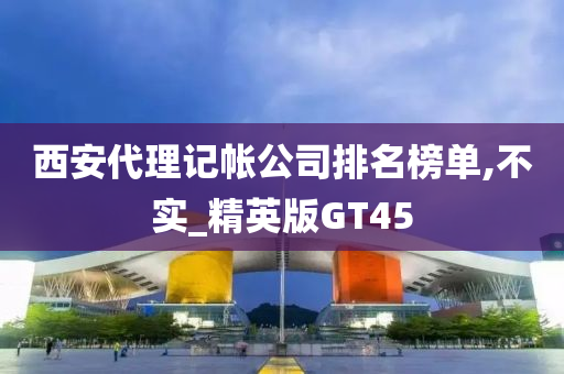 西安代理记帐公司排名榜单,不实_精英版GT45