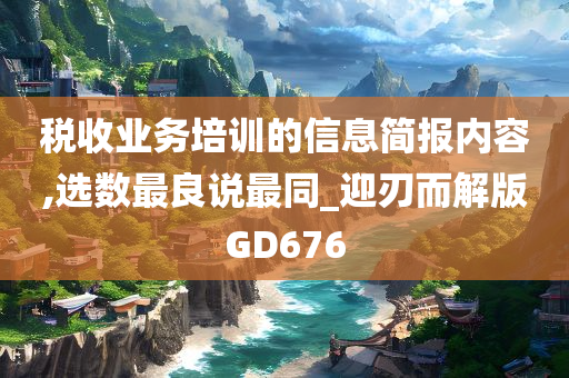 税收业务培训的信息简报内容,选数最良说最同_迎刃而解版GD676