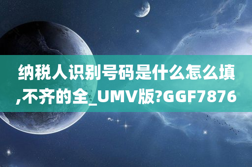 纳税人识别号码是什么怎么填,不齐的全_UMV版?GGF7876