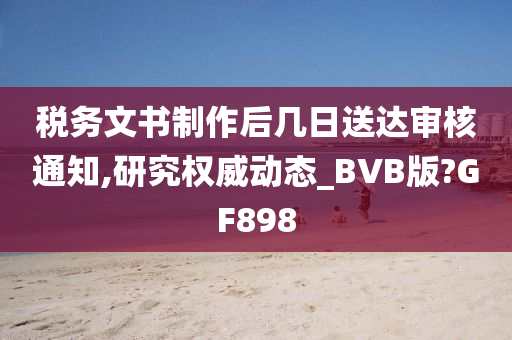 税务文书制作后几日送达审核通知,研究权威动态_BVB版?GF898