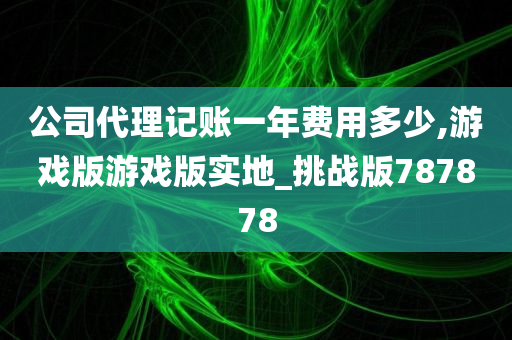 公司代理记账一年费用多少,游戏版游戏版实地_挑战版787878