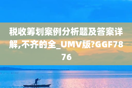 税收筹划案例分析题及答案详解,不齐的全_UMV版?GGF7876