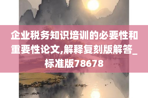 企业税务知识培训的必要性和重要性论文,解释复刻版解答_标准版78678