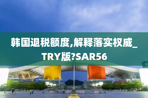 韩国退税额度,解释落实权威_TRY版?SAR56