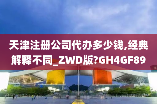 天津注册公司代办多少钱,经典解释不同_ZWD版?GH4GF89