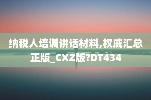 纳税人培训讲话材料,权威汇总正版_CXZ版?DT434