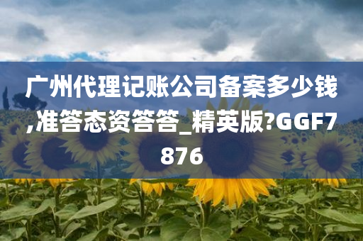 广州代理记账公司备案多少钱,准答态资答答_精英版?GGF7876