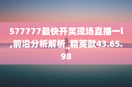 577777最快开奖现场直播一l,前沿分析解析_精英款43.65.98