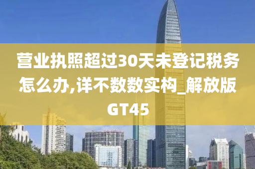 营业执照超过30天未登记税务怎么办,详不数数实构_解放版GT45