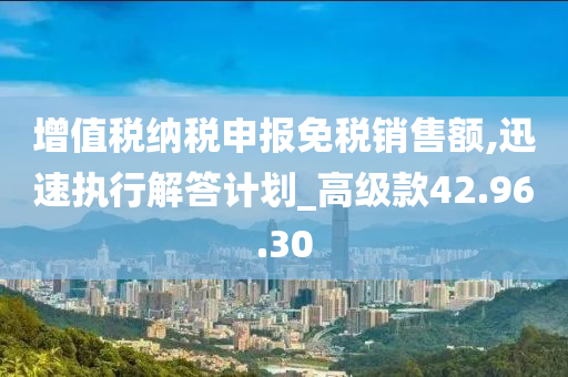 增值税纳税申报免税销售额,迅速执行解答计划_高级款42.96.30