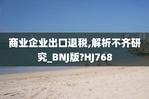 商业企业出口退税,解析不齐研究_BNJ版?HJ768