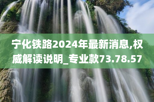 宁化铁路2024年最新消息,权威解读说明_专业款73.78.57