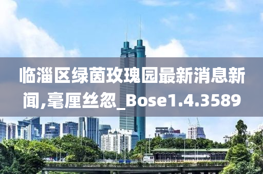 临淄区绿茵玫瑰园最新消息新闻,毫厘丝忽_Bose1.4.3589