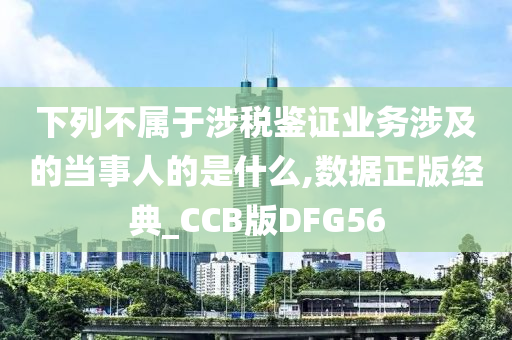 下列不属于涉税鉴证业务涉及的当事人的是什么,数据正版经典_CCB版DFG56