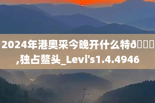 2024年港奥采今晚开什么特🐎,独占鳌头_Levi's1.4.4946