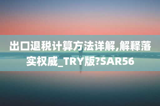 出口退税计算方法详解,解释落实权威_TRY版?SAR56