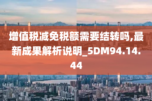 增值税减免税额需要结转吗,最新成果解析说明_5DM94.14.44