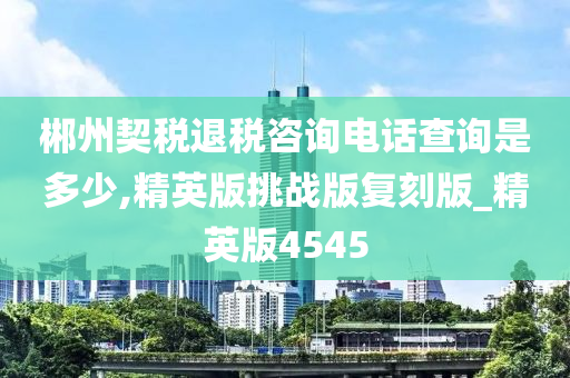 郴州契税退税咨询电话查询是多少,精英版挑战版复刻版_精英版4545