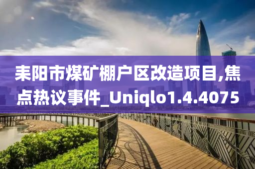 耒阳市煤矿棚户区改造项目,焦点热议事件_Uniqlo1.4.4075