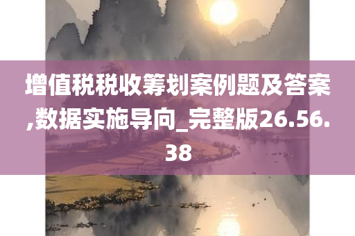 增值税税收筹划案例题及答案,数据实施导向_完整版26.56.38