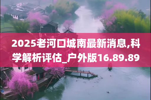 2025老河口城南最新消息,科学解析评估_户外版16.89.89