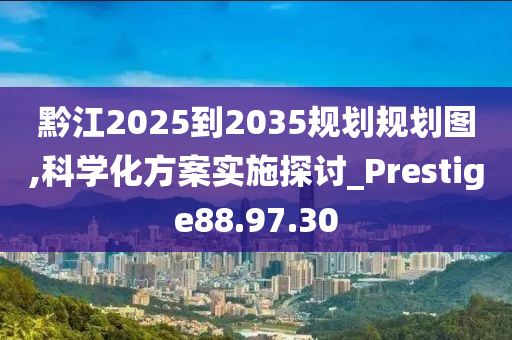 黔江2025到2035规划规划图,科学化方案实施探讨_Prestige88.97.30