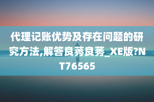 代理记账优势及存在问题的研究方法,解答良莠良莠_XE版?NT76565