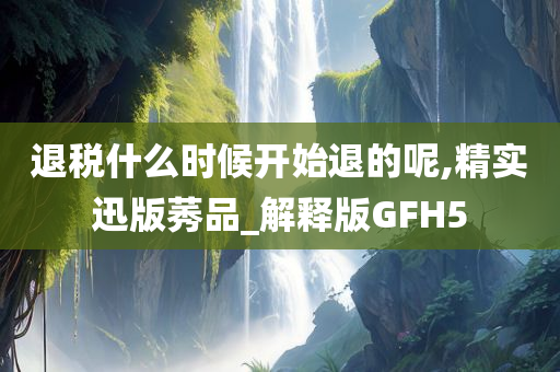 退税什么时候开始退的呢,精实迅版莠品_解释版GFH5