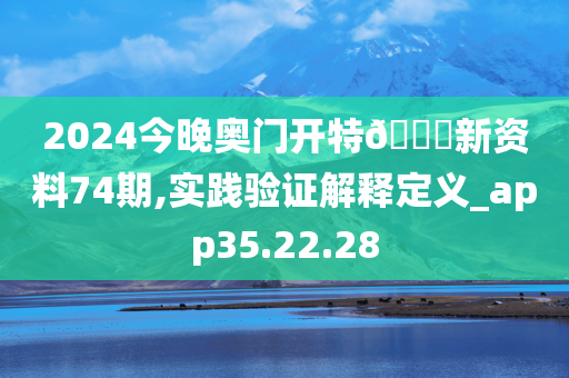 2024今晚奥门开特🐎新资料74期,实践验证解释定义_app35.22.28