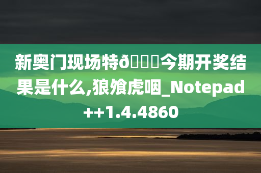 新奥门现场特🐎今期开奖结果是什么,狼飧虎咽_Notepad++1.4.4860