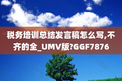 税务培训总结发言稿怎么写,不齐的全_UMV版?GGF7876