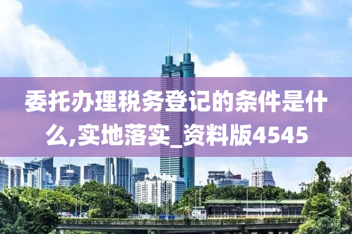 委托办理税务登记的条件是什么,实地落实_资料版4545