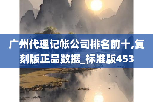 广州代理记帐公司排名前十,复刻版正品数据_标准版453