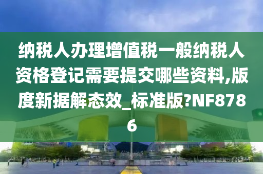 纳税人办理增值税一般纳税人资格登记需要提交哪些资料,版度新据解态效_标准版?NF8786