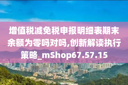 增值税减免税申报明细表期末余额为零吗对吗,创新解读执行策略_mShop67.57.15