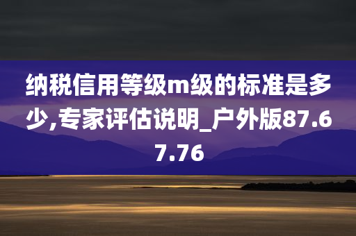 纳税信用等级m级的标准是多少,专家评估说明_户外版87.67.76