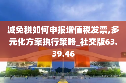 减免税如何申报增值税发票,多元化方案执行策略_社交版63.39.46